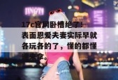 17c官网卧槽绝了！表面恩爱夫妻实际早就各玩各的了，懂的都懂速来拿。