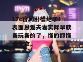 17c官网卧槽绝了！表面恩爱夫妻实际早就各玩各的了，懂的都懂速来拿。
