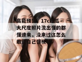 高能预警，17c吃瓜大尺度照片流出懂的都懂速来，没来过这怎么敢说自己懂梗？