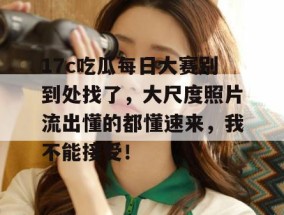 17c吃瓜每日大赛别到处找了，大尺度照片流出懂的都懂速来，我不能接受！