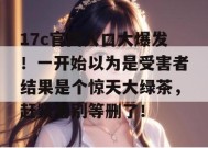 17c官网入口大爆发！一开始以为是受害者结果是个惊天大绿茶，赶紧看别等删了！