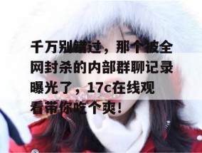 千万别错过，那个被全网封杀的内部群聊记录曝光了，17c在线观看带你吃个爽！