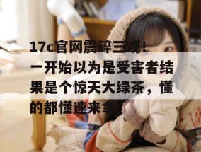 17c官网震碎三观！一开始以为是受害者结果是个惊天大绿茶，懂的都懂速来拿。