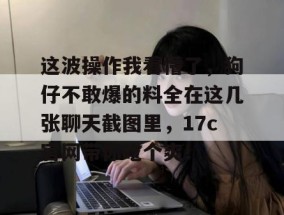 这波操作我看懵了，狗仔不敢爆的料全在这几张聊天截图里，17c官网带你吃个爽！