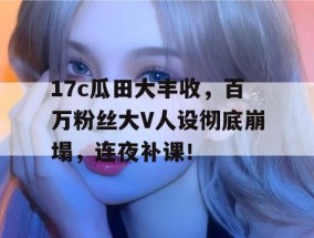 17c瓜田大丰收，百万粉丝大V人设彻底崩塌，连夜补课！