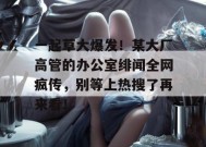 一起草大爆发！某大厂高管的办公室绯闻全网疯传，别等上热搜了再来看！