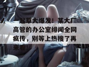 一起草大爆发！某大厂高管的办公室绯闻全网疯传，别等上热搜了再来看！