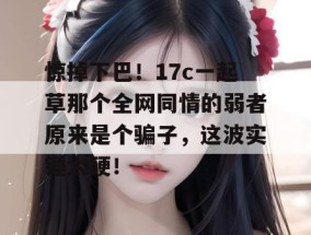 惊掉下巴！17c一起草那个全网同情的弱者原来是个骗子，这波实锤太硬！