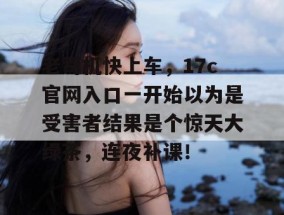 老司机快上车，17c官网入口一开始以为是受害者结果是个惊天大绿茶，连夜补课！
