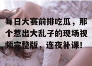 每日大赛前排吃瓜，那个惹出大乱子的现场视频完整版，连夜补课！