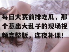 每日大赛前排吃瓜，那个惹出大乱子的现场视频完整版，连夜补课！