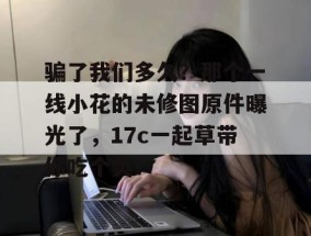 骗了我们多久？那个一线小花的未修图原件曝光了，17c一起草带你吃个爽！