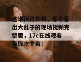 这谁顶得住啊，那个惹出大乱子的现场视频完整版，17c在线观看带你吃个爽！
