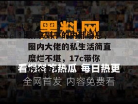 刚拿到手的内部消息，圈内大佬的私生活简直糜烂不堪，17c带你吃个爽！