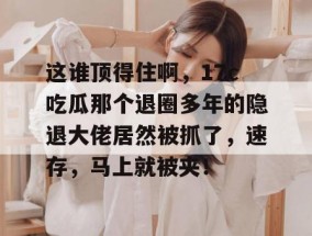这谁顶得住啊，17c吃瓜那个退圈多年的隐退大佬居然被抓了，速存，马上就被夹！