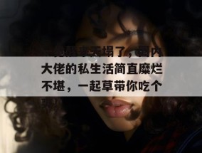 一觉醒来天塌了，圈内大佬的私生活简直糜烂不堪，一起草带你吃个爽！