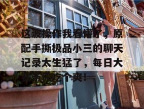 这波操作我看懵了，原配手撕极品小三的聊天记录太生猛了，每日大赛带你吃个爽！