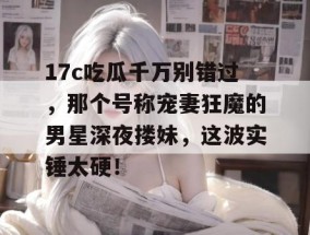 17c吃瓜千万别错过，那个号称宠妻狂魔的男星深夜搂妹，这波实锤太硬！