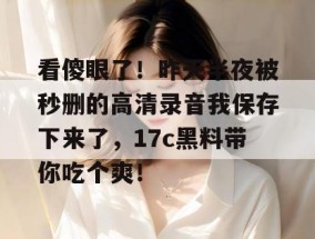 看傻眼了！昨天半夜被秒删的高清录音我保存下来了，17c黑料带你吃个爽！