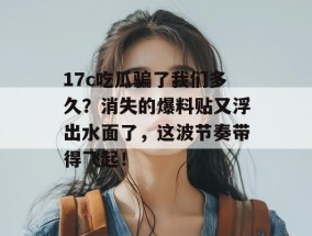 17c吃瓜骗了我们多久？消失的爆料贴又浮出水面了，这波节奏带得飞起！