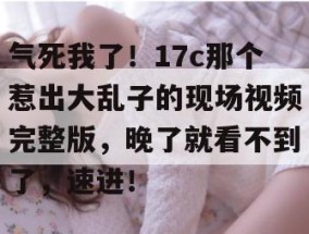 气死我了！17c那个惹出大乱子的现场视频完整版，晚了就看不到了，速进！