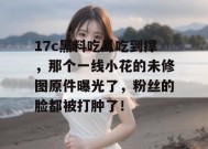 17c黑料吃瓜吃到撑，那个一线小花的未修图原件曝光了，粉丝的脸都被打肿了！