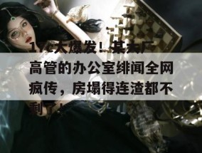 17c大爆发！某大厂高管的办公室绯闻全网疯传，房塌得连渣都不剩了！