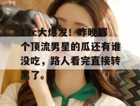17c大爆发！昨晚那个顶流男星的瓜还有谁没吃，路人看完直接转黑了。