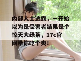 内部人士透露，一开始以为是受害者结果是个惊天大绿茶，17c官网带你吃个爽！