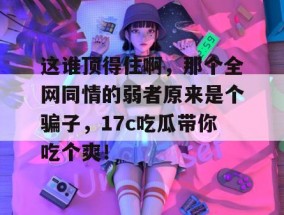 这谁顶得住啊，那个全网同情的弱者原来是个骗子，17c吃瓜带你吃个爽！