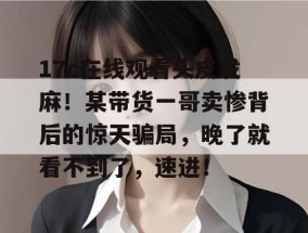 17c在线观看头皮发麻！某带货一哥卖惨背后的惊天骗局，晚了就看不到了，速进！