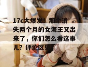 17c大爆发！那个消失两个月的女海王又出来了，你们怎么看这事儿？评论区见。