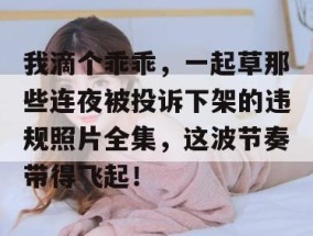 我滴个乖乖，一起草那些连夜被投诉下架的违规照片全集，这波节奏带得飞起！