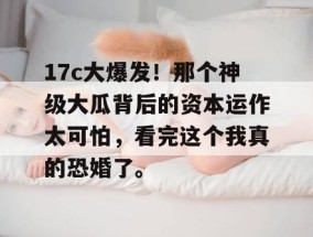 17c大爆发！那个神级大瓜背后的资本运作太可怕，看完这个我真的恐婚了。