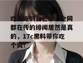 吃瓜吃到自己家，全网都在传的绯闻居然是真的，17c黑料带你吃个爽！