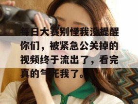 每日大赛别怪我没提醒你们，被紧急公关掉的视频终于流出了，看完真的气死我了。