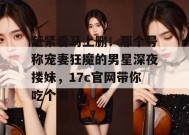 赶紧看马上删！那个号称宠妻狂魔的男星深夜搂妹，17c官网带你吃个爽！