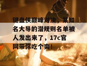 键盘侠巅峰对决，某知名大导的潜规则名单被人发出来了，17c官网带你吃个爽！