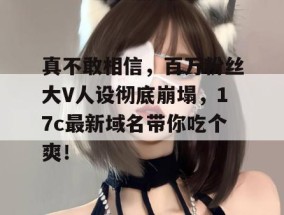 真不敢相信，百万粉丝大V人设彻底崩塌，17c最新域名带你吃个爽！