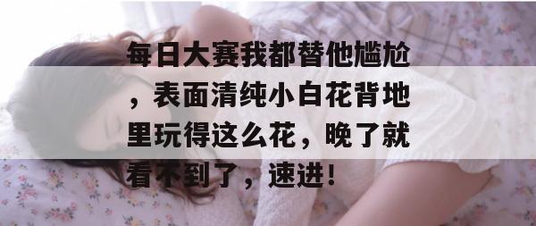 每日大赛我都替他尴尬，表面清纯小白花背地里玩得这么花，晚了就看不到了，速进！