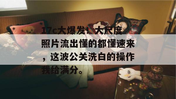 17c大爆发！大尺度照片流出懂的都懂速来，这波公关洗白的操作我给满分。