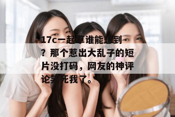 17c一起草谁能想到？那个惹出大乱子的短片没打码，网友的神评论笑死我了。