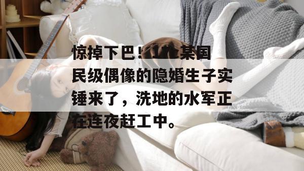惊掉下巴！17c某国民级偶像的隐婚生子实锤来了，洗地的水军正在连夜赶工中。