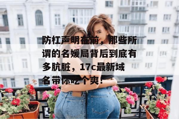 防杠声明在前，那些所谓的名媛局背后到底有多肮脏，17c最新域名带你吃个爽！  第1张