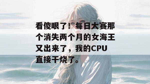 看傻眼了！每日大赛那个消失两个月的女海王又出来了，我的CPU直接干烧了。  第1张