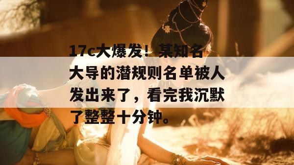 17c大爆发！某知名大导的潜规则名单被人发出来了，看完我沉默了整整十分钟。  第1张