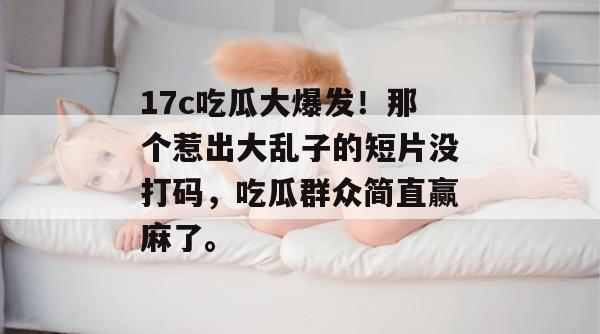 17c吃瓜大爆发！那个惹出大乱子的短片没打码，吃瓜群众简直赢麻了。  第1张