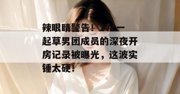 辣眼睛警告！17c一起草男团成员的深夜开房记录被曝光，这波实锤太硬！  第1张