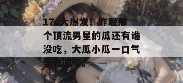 17c大爆发！昨晚那个顶流男星的瓜还有谁没吃，大瓜小瓜一口气全包圆了。  第1张