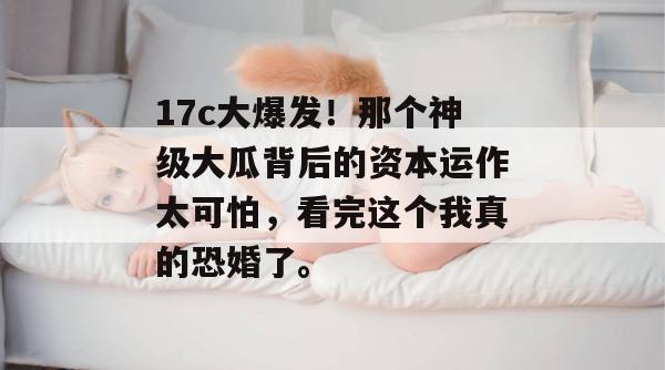 17c大爆发！那个神级大瓜背后的资本运作太可怕，看完这个我真的恐婚了。  第1张